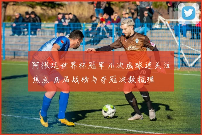 阿根廷世界杯冠军几次成球迷关注焦点 历届战绩与夺冠次数梳理