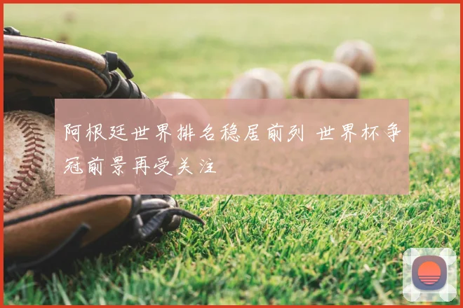阿根廷世界排名稳居前列 世界杯争冠前景再受关注