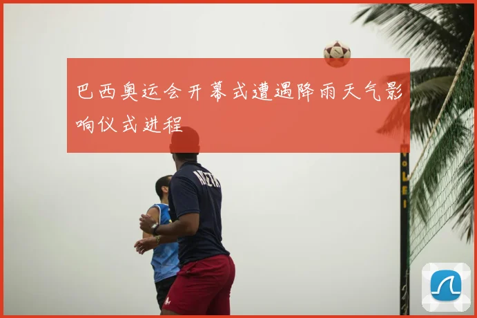 巴西奥运会开幕式遭遇降雨天气影响仪式进程