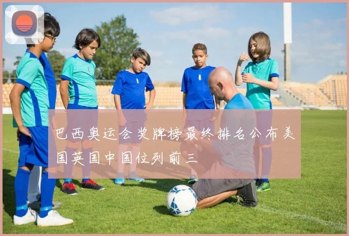 巴西奥运会奖牌榜最终排名公布美国英国中国位列前三